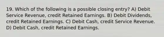 19. Which of the following is a possible closing entry? A) Debit Service Revenue, credit Retained Earnings. B) Debit Dividends, credit Retained Earnings. C) Debit Cash, credit Service Revenue. D) Debit Cash, credit Retained Earnings.