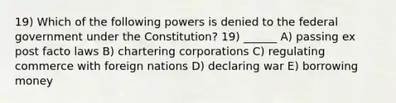 19) Which of the following powers is denied to the federal government under the Constitution? 19) ______ A) passing ex post facto laws B) chartering corporations C) regulating commerce with foreign nations D) declaring war E) borrowing money