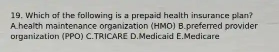 19. Which of the following is a prepaid health insurance plan? A.health maintenance organization (HMO) B.preferred provider organization (PPO) C.TRICARE D.Medicaid E.Medicare