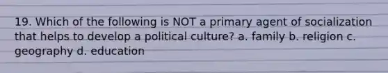 19. Which of the following is NOT a primary agent of socialization that helps to develop a political culture? a. family b. religion c. geography d. education