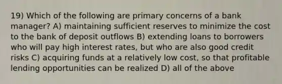 19) Which of the following are primary concerns of a bank manager? A) maintaining sufficient reserves to minimize the cost to the bank of deposit outflows B) extending loans to borrowers who will pay high interest rates, but who are also good credit risks C) acquiring funds at a relatively low cost, so that profitable lending opportunities can be realized D) all of the above