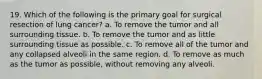 19. Which of the following is the primary goal for surgical resection of lung cancer? a. To remove the tumor and all surrounding tissue. b. To remove the tumor and as little surrounding tissue as possible. c. To remove all of the tumor and any collapsed alveoli in the same region. d. To remove as much as the tumor as possible, without removing any alveoli.