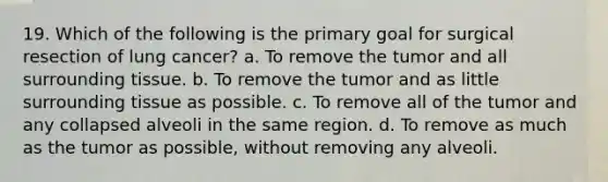 19. Which of the following is the primary goal for surgical resection of lung cancer? a. To remove the tumor and all surrounding tissue. b. To remove the tumor and as little surrounding tissue as possible. c. To remove all of the tumor and any collapsed alveoli in the same region. d. To remove as much as the tumor as possible, without removing any alveoli.