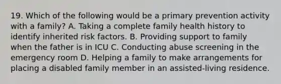 19. Which of the following would be a primary prevention activity with a family? A. Taking a complete family health history to identify inherited risk factors. B. Providing support to family when the father is in ICU C. Conducting abuse screening in the emergency room D. Helping a family to make arrangements for placing a disabled family member in an assisted-living residence.