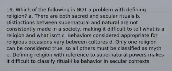 19. Which of the following is NOT a problem with defining religion? a. There are both sacred and secular rituals b. Distinctions between supernatural and natural are not consistently made in a society, making it difficult to tell what is a religion and what isn't c. Behaviors considered appropriate for religious occasions vary between cultures d. Only one religion can be considered true, so all others must be classified as myth e. Defining religion with reference to supernatural powers makes it difficult to classify ritual-like behavior in secular contexts