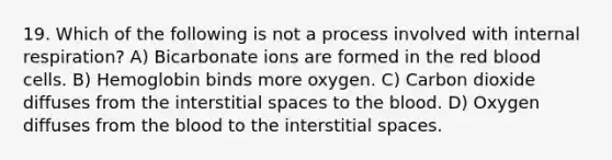 19. Which of the following is not a process involved with internal respiration? A) Bicarbonate ions are formed in the red blood cells. B) Hemoglobin binds more oxygen. C) Carbon dioxide diffuses from the interstitial spaces to the blood. D) Oxygen diffuses from the blood to the interstitial spaces.