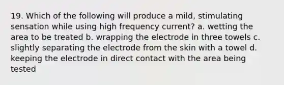 19. Which of the following will produce a mild, stimulating sensation while using high frequency current? a. wetting the area to be treated b. wrapping the electrode in three towels c. slightly separating the electrode from the skin with a towel d. keeping the electrode in direct contact with the area being tested