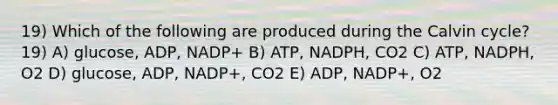 19) Which of the following are produced during the Calvin cycle? 19) A) glucose, ADP, NADP+ B) ATP, NADPH, CO2 C) ATP, NADPH, O2 D) glucose, ADP, NADP+, CO2 E) ADP, NADP+, O2