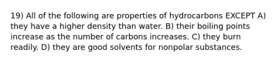 19) All of the following are properties of hydrocarbons EXCEPT A) they have a higher density than water. B) their boiling points increase as the number of carbons increases. C) they burn readily. D) they are good solvents for nonpolar substances.