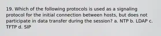 19. Which of the following protocols is used as a signaling protocol for the initial connection between hosts, but does not participate in data transfer during the session? a. NTP b. LDAP c. TFTP d. SIP