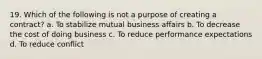 19. Which of the following is not a purpose of creating a contract? a. To stabilize mutual business affairs b. To decrease the cost of doing business c. To reduce performance expectations d. To reduce conflict