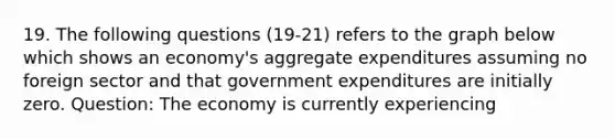 19. The following questions (19-21) refers to the graph below which shows an economy's aggregate expenditures assuming no foreign sector and that government expenditures are initially zero. Question: The economy is currently experiencing