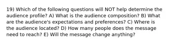 19) Which of the following questions will NOT help determine the audience profile? A) What is the audience composition? B) What are the audience's expectations and preferences? C) Where is the audience located? D) How many people does the message need to reach? E) Will the message change anything?