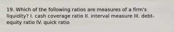 19. Which of the following ratios are measures of a firm's liquidity? I. cash coverage ratio II. interval measure III. debt-equity ratio IV. quick ratio