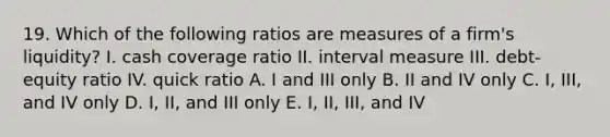 19. Which of the following ratios are measures of a firm's liquidity? I. cash coverage ratio II. interval measure III. debt-equity ratio IV. quick ratio A. I and III only B. II and IV only C. I, III, and IV only D. I, II, and III only E. I, II, III, and IV