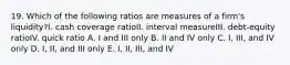 19. Which of the following ratios are measures of a firm's liquidity?I. cash coverage ratioII. interval measureIII. debt-equity ratioIV. quick ratio A. I and III only B. II and IV only C. I, III, and IV only D. I, II, and III only E. I, II, III, and IV