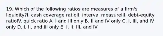 19. Which of the following ratios are measures of a firm's liquidity?I. cash coverage ratioII. interval measureIII. debt-equity ratioIV. quick ratio A. I and III only B. II and IV only C. I, III, and IV only D. I, II, and III only E. I, II, III, and IV