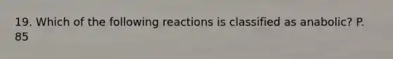 19. Which of the following reactions is classified as anabolic? P. 85