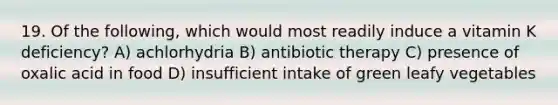 19. Of the following, which would most readily induce a vitamin K deficiency? A) achlorhydria B) antibiotic therapy C) presence of oxalic acid in food D) insufficient intake of green leafy vegetables