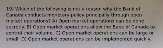 19) Which of the following is not a reason why the Bank of Canada conducts monetary policy principally through open market operations? A) Open market operations can be done secretly. B) Open market operations allow the Bank of Canada to control their volume. C) Open market operations can be large or small. D) Open market operations can be implemented quickly.