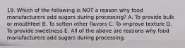 19. Which of the following is NOT a reason why food manufacturers add sugars during processing? A. To provide bulk or mouthfeel B. To soften other flavors C. To improve texture D. To provide sweetness E. All of the above are reasons why food manufacturers add sugars during processing.