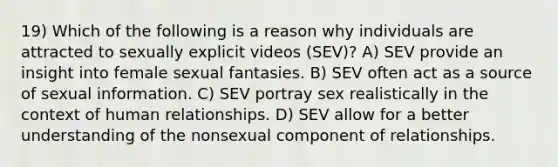 19) Which of the following is a reason why individuals are attracted to sexually explicit videos (SEV)? A) SEV provide an insight into female sexual fantasies. B) SEV often act as a source of sexual information. C) SEV portray sex realistically in the context of human relationships. D) SEV allow for a better understanding of the nonsexual component of relationships.