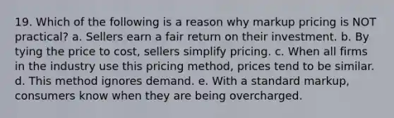 19. Which of the following is a reason why markup pricing is NOT practical? a. Sellers earn a fair return on their investment. b. By tying the price to cost, sellers simplify pricing. c. When all firms in the industry use this pricing method, prices tend to be similar. d. This method ignores demand. e. With a standard markup, consumers know when they are being overcharged.