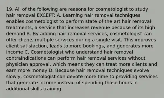 19. All of the following are reasons for cosmetologist to study hair removal EXCEPT: A. Learning hair removal techniques enables cosmetologist to perform state-of-the-art hair removal treatments, a service that increases revenue because of its high demand B. By adding hair removal services, cosmetologist can offer clients multiple services during a single visit. This improves client satisfaction, leads to more bookings, and generates more income C. Cosmetologist who understand hair removal contraindications can perform hair removal services without physician approval, which means they can treat more clients and earn more money D. Because hair removal techniques evolve slowly, cosmetologist can devote more time to providing services that generate income instead of spending those hours in additional skills training