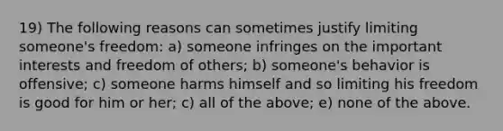 19) The following reasons can sometimes justify limiting someone's freedom: a) someone infringes on the important interests and freedom of others; b) someone's behavior is offensive; c) someone harms himself and so limiting his freedom is good for him or her; c) all of the above; e) none of the above.