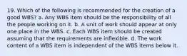 19. Which of the following is recommended for the creation of a good WBS? a. Any WBS item should be the responsibility of all the people working on it. b. A unit of work should appear at only one place in the WBS. c. Each WBS item should be created assuming that the requirements are inflexible. d. The work content of a WBS item is independent of the WBS items below it.