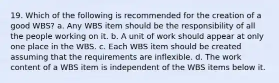 19. Which of the following is recommended for the creation of a good WBS? a. Any WBS item should be the responsibility of all the people working on it. b. A unit of work should appear at only one place in the WBS. c. Each WBS item should be created assuming that the requirements are inflexible. d. The work content of a WBS item is independent of the WBS items below it.