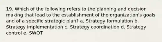 19. Which of the following refers to the planning and decision making that lead to the establishment of the organization's goals and of a specific strategic plan? a. Strategy formulation b. Strategy implementation c. Strategy coordination d. Strategy control e. SWOT