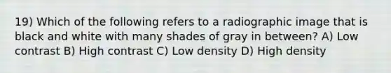 19) Which of the following refers to a radiographic image that is black and white with many shades of gray in between? A) Low contrast B) High contrast C) Low density D) High density