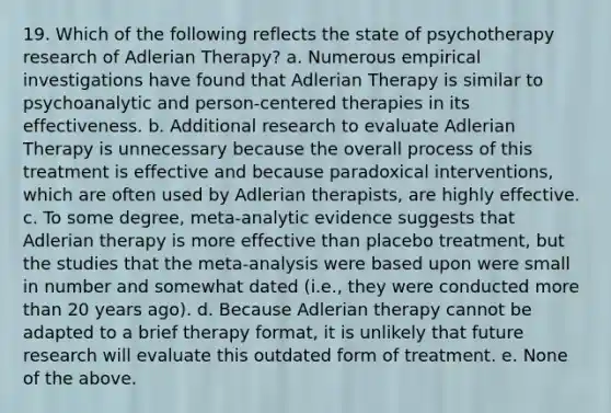 19. Which of the following reflects the state of psychotherapy research of Adlerian Therapy? a. Numerous empirical investigations have found that Adlerian Therapy is similar to psychoanalytic and person-centered therapies in its effectiveness. b. Additional research to evaluate Adlerian Therapy is unnecessary because the overall process of this treatment is effective and because paradoxical interventions, which are often used by Adlerian therapists, are highly effective. c. To some degree, meta-analytic evidence suggests that Adlerian therapy is more effective than placebo treatment, but the studies that the meta-analysis were based upon were small in number and somewhat dated (i.e., they were conducted more than 20 years ago). d. Because Adlerian therapy cannot be adapted to a brief therapy format, it is unlikely that future research will evaluate this outdated form of treatment. e. None of the above.