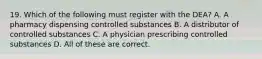 19. Which of the following must register with the DEA? A. A pharmacy dispensing controlled substances B. A distributor of controlled substances C. A physician prescribing controlled substances D. All of these are correct.