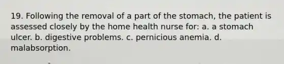 19. Following the removal of a part of the stomach, the patient is assessed closely by the home health nurse for: a. a stomach ulcer. b. digestive problems. c. pernicious anemia. d. malabsorption.