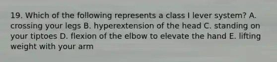 19. Which of the following represents a class I lever system? A. crossing your legs B. hyperextension of the head C. standing on your tiptoes D. flexion of the elbow to elevate the hand E. lifting weight with your arm