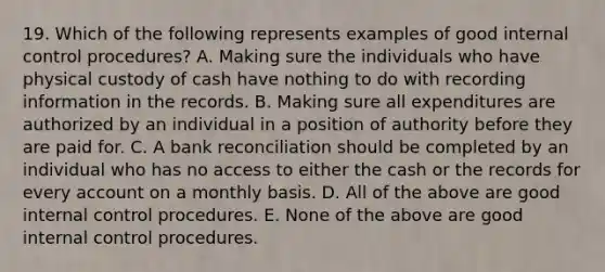 19. Which of the following represents examples of good <a href='https://www.questionai.com/knowledge/kjj42owoAP-internal-control' class='anchor-knowledge'>internal control</a> procedures? A. Making sure the individuals who have physical custody of cash have nothing to do with recording information in the records. B. Making sure all expenditures are authorized by an individual in a position of authority before they are paid for. C. A <a href='https://www.questionai.com/knowledge/kZ6GRlcQH1-bank-reconciliation' class='anchor-knowledge'>bank reconciliation</a> should be completed by an individual who has no access to either the cash or the records for every ac<a href='https://www.questionai.com/knowledge/kIt7oUhyhX-count-on' class='anchor-knowledge'>count on</a> a monthly basis. D. All of the above are good internal control procedures. E. None of the above are good internal control procedures.