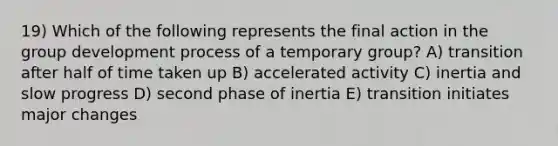 19) Which of the following represents the final action in the group development process of a temporary group? A) transition after half of time taken up B) accelerated activity C) inertia and slow progress D) second phase of inertia E) transition initiates major changes