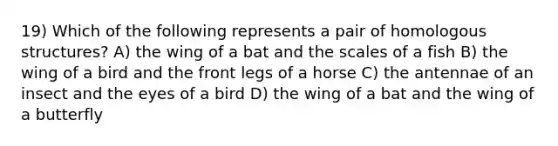 19) Which of the following represents a pair of homologous structures? A) the wing of a bat and the scales of a fish B) the wing of a bird and the front legs of a horse C) the antennae of an insect and the eyes of a bird D) the wing of a bat and the wing of a butterfly