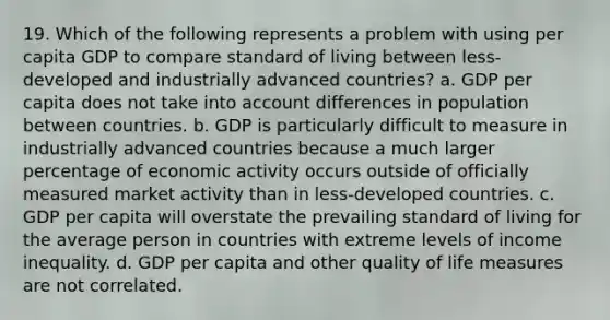 19. Which of the following represents a problem with using per capita GDP to compare standard of living between less-developed and industrially advanced countries? a. GDP per capita does not take into account differences in population between countries. b. GDP is particularly difficult to measure in industrially advanced countries because a much larger percentage of economic activity occurs outside of officially measured market activity than in less-developed countries. c. GDP per capita will overstate the prevailing standard of living for the average person in countries with extreme levels of income inequality. d. GDP per capita and other quality of life measures are not correlated.