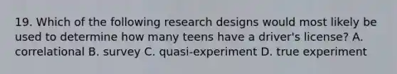 19. Which of the following research designs would most likely be used to determine how many teens have a driver's license? A. correlational B. survey C. quasi-experiment D. true experiment