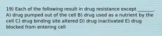 19) Each of the following result in drug resistance except _______. A) drug pumped out of the cell B) drug used as a nutrient by the cell C) drug binding site altered D) drug inactivated E) drug blocked from entering cell