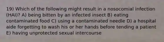 19) Which of the following might result in a nosocomial infection (HAI)? A) being bitten by an infected insect B) eating contaminated food C) using a contaminated needle D) a hospital aide forgetting to wash his or her hands before tending a patient E) having unprotected sexual intercourse