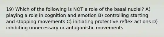 19) Which of the following is NOT a role of the basal nuclei? A) playing a role in cognition and emotion B) controlling starting and stopping movements C) initiating protective reflex actions D) inhibiting unnecessary or antagonistic movements