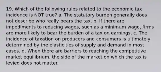 19. Which of the following rules related to the economic tax incidence is NOT true? a. The statutory burden generally does not describe who really bears the tax. b. If there are impediments to reducing wages, such as a minimum wage, firms are more likely to bear the burden of a tax on earnings. c. The incidence of taxation on producers and consumers is ultimately determined by the elasticities of supply and demand in most cases. d. When there are barriers to reaching the competitive market equilibrium, the side of the market on which the tax is levied does not matter.