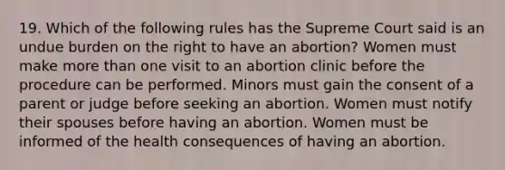 19. Which of the following rules has the Supreme Court said is an undue burden on the right to have an abortion? Women must make more than one visit to an abortion clinic before the procedure can be performed. Minors must gain the consent of a parent or judge before seeking an abortion. Women must notify their spouses before having an abortion. Women must be informed of the health consequences of having an abortion.