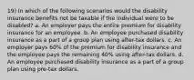 19) In which of the following scenarios would the disability insurance benefits not be taxable if the individual were to be disabled? a. An employer pays the entire premium for disability insurance for an employee. b. An employee purchased disability insurance as a part of a group plan using after-tax dollars. c. An employer pays 60% of the premium for disability insurance and the employee pays the remaining 40% using after-tax dollars. d. An employee purchased disability insurance as a part of a group plan using pre-tax dollars.