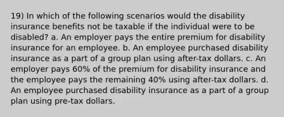 19) In which of the following scenarios would the disability insurance benefits not be taxable if the individual were to be disabled? a. An employer pays the entire premium for disability insurance for an employee. b. An employee purchased disability insurance as a part of a group plan using after-tax dollars. c. An employer pays 60% of the premium for disability insurance and the employee pays the remaining 40% using after-tax dollars. d. An employee purchased disability insurance as a part of a group plan using pre-tax dollars.