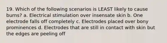 19. Which of the following scenarios is LEAST likely to cause burns? a. Electrical stimulation over insensate skin b. One electrode falls off completely c. Electrodes placed over bony prominences d. Electrodes that are still in contact with skin but the edges are peeling off